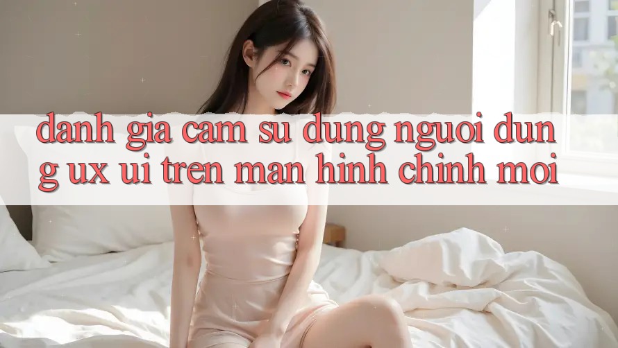 Đánh Giá Cảm sử dụng Người Dùng (UX/UI) Trên Màn hình chính Mới Đánh Giá Cảm sử dụng Người Dùng (UX/UI) Trên Màn hình chính Mới