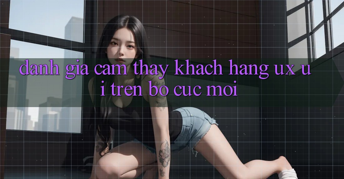 Đánh Giá Cảm thấy Khách hàng (UX/UI) Trên Bố cục Mới Đánh Giá Cảm thấy Khách hàng (UX/UI) Trên Bố cục Mới