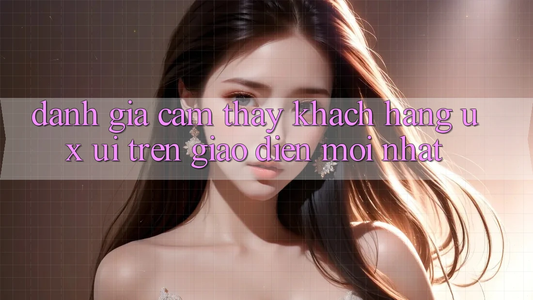 Đánh Giá Cảm thấy Khách hàng (UX/UI) Trên Giao Diện Mới nhất Đánh Giá Cảm thấy Khách hàng (UX/UI) Trên Giao Diện Mới nhất