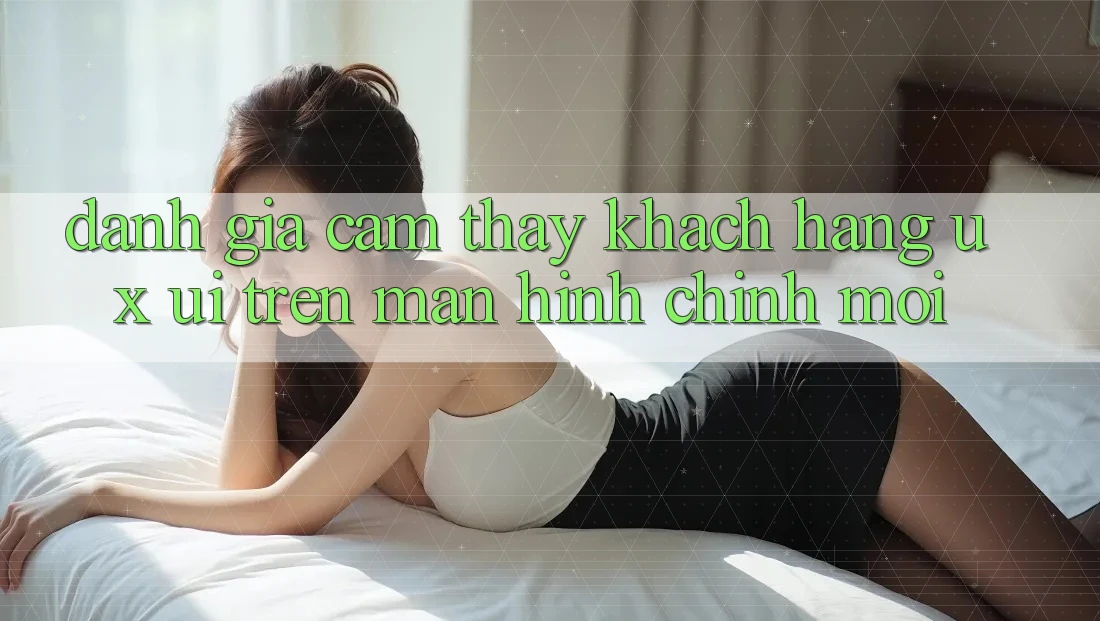 Đánh Giá Cảm thấy Khách hàng (UX/UI) Trên Màn hình chính Mới