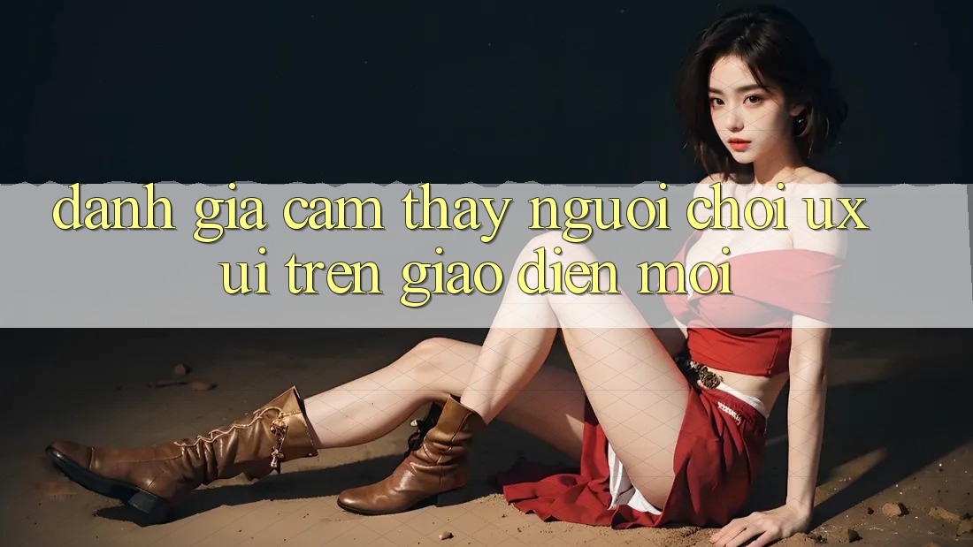 Đánh Giá Cảm thấy Người chơi (UX/UI) Trên Giao Diện Mới Đánh Giá Cảm thấy Người chơi (UX/UI) Trên Giao Diện Mới