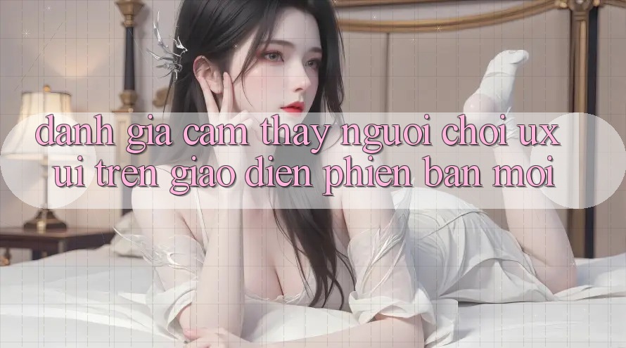 Đánh Giá Cảm thấy Người chơi (UX/UI) Trên Giao Diện Phiên bản mới Đánh Giá Cảm thấy Người chơi (UX/UI) Trên Giao Diện Phiên bản mới