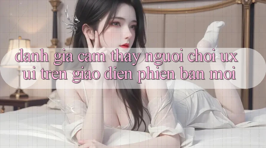 Đánh Giá Cảm thấy Người chơi (UX/UI) Trên Giao Diện Phiên bản mới Đánh Giá Cảm thấy Người chơi (UX/UI) Trên Giao Diện Phiên bản mới