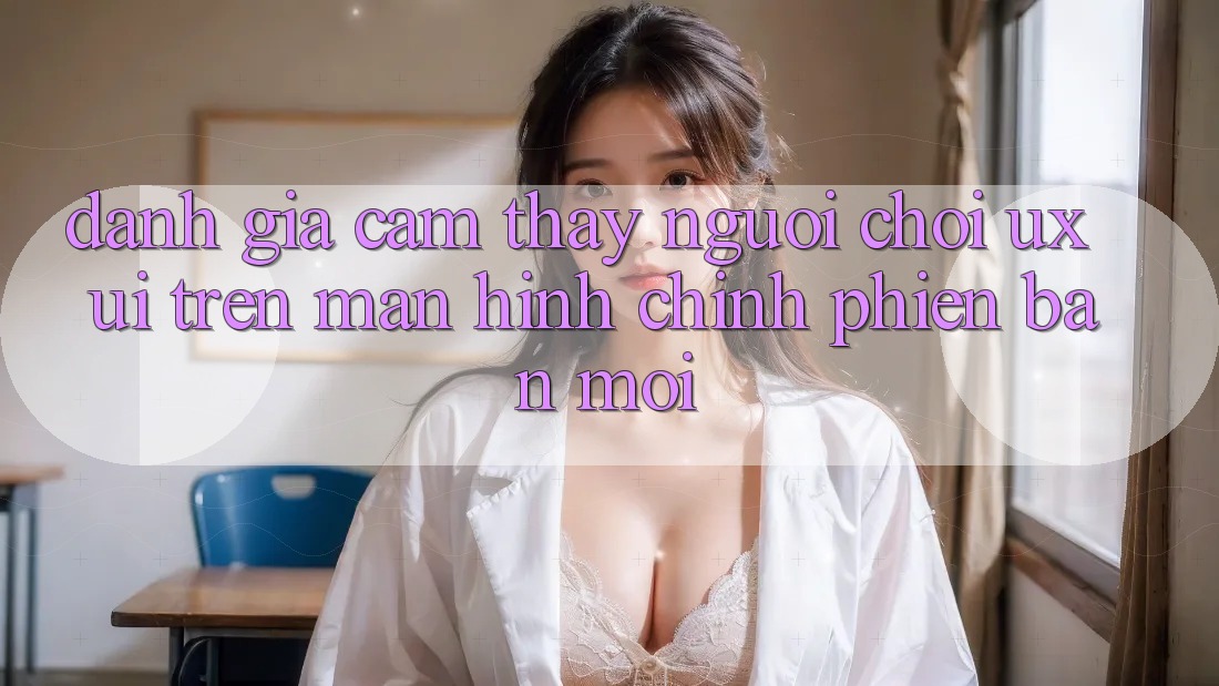 Đánh Giá Cảm thấy Người chơi (UX/UI) Trên Màn hình chính Phiên bản mới Đánh Giá Cảm thấy Người chơi (UX/UI) Trên Màn hình chính Phiên bản mới
