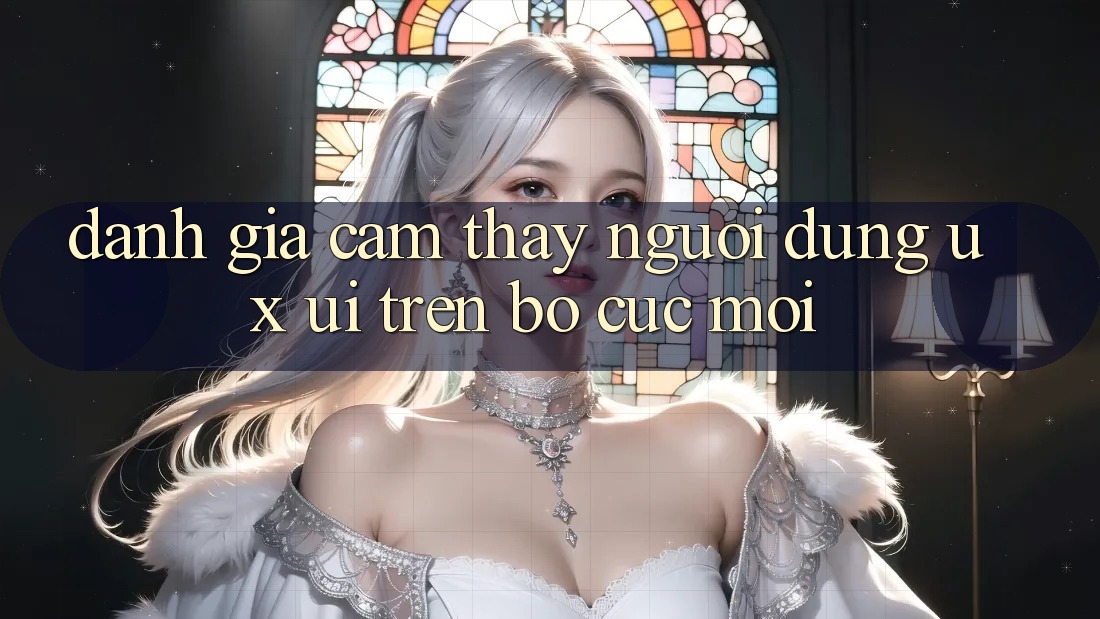 Đánh Giá Cảm thấy Người Dùng (UX/UI) Trên Bố cục Mới Đánh Giá Cảm thấy Người Dùng (UX/UI) Trên Bố cục Mới
