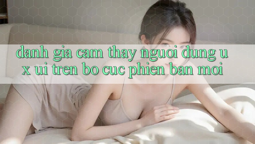Đánh Giá Cảm thấy Người Dùng (UX/UI) Trên Bố cục Phiên bản mới Đánh Giá Cảm thấy Người Dùng (UX/UI) Trên Bố cục Phiên bản mới