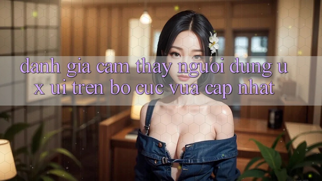 Đánh Giá Cảm thấy Người Dùng (UX/UI) Trên Bố cục Vừa cập nhật Đánh Giá Cảm thấy Người Dùng (UX/UI) Trên Bố cục Vừa cập nhật