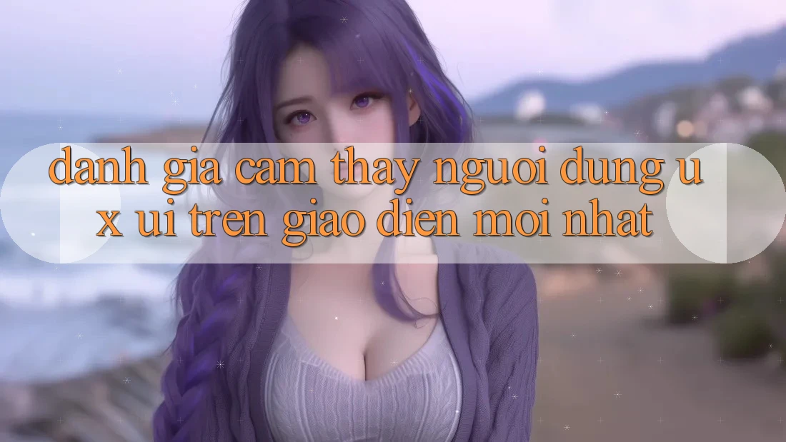 Đánh Giá Cảm thấy Người Dùng (UX/UI) Trên Giao Diện Mới nhất Đánh Giá Cảm thấy Người Dùng (UX/UI) Trên Giao Diện Mới nhất