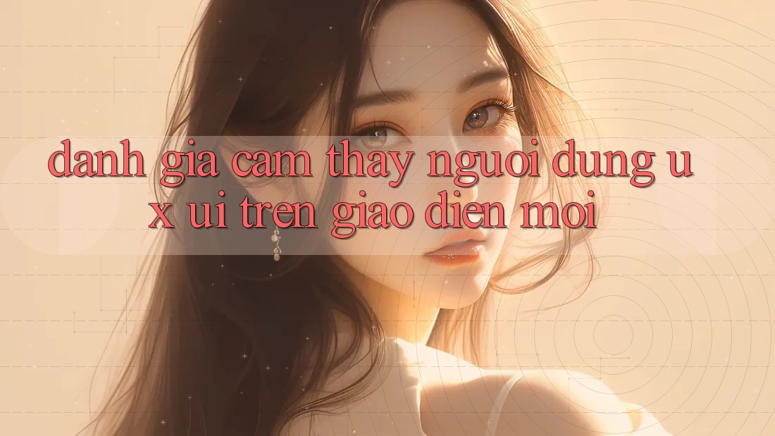 Đánh Giá Cảm thấy Người Dùng (UX/UI) Trên Giao Diện Mới Đánh Giá Cảm thấy Người Dùng (UX/UI) Trên Giao Diện Mới
