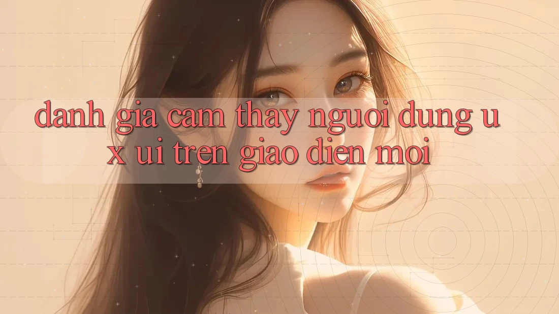 Đánh Giá Cảm thấy Người Dùng (UX/UI) Trên Giao Diện Mới Đánh Giá Cảm thấy Người Dùng (UX/UI) Trên Giao Diện Mới