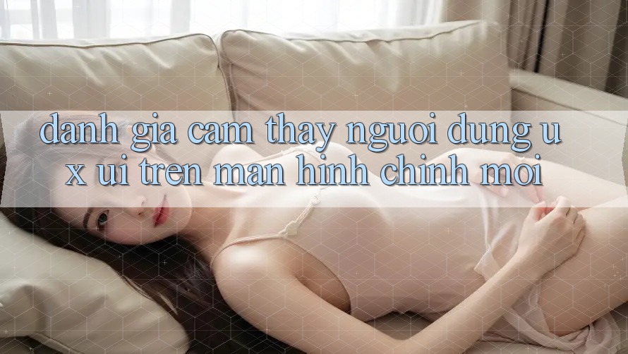 Đánh Giá Cảm thấy Người Dùng (UX/UI) Trên Màn hình chính Mới