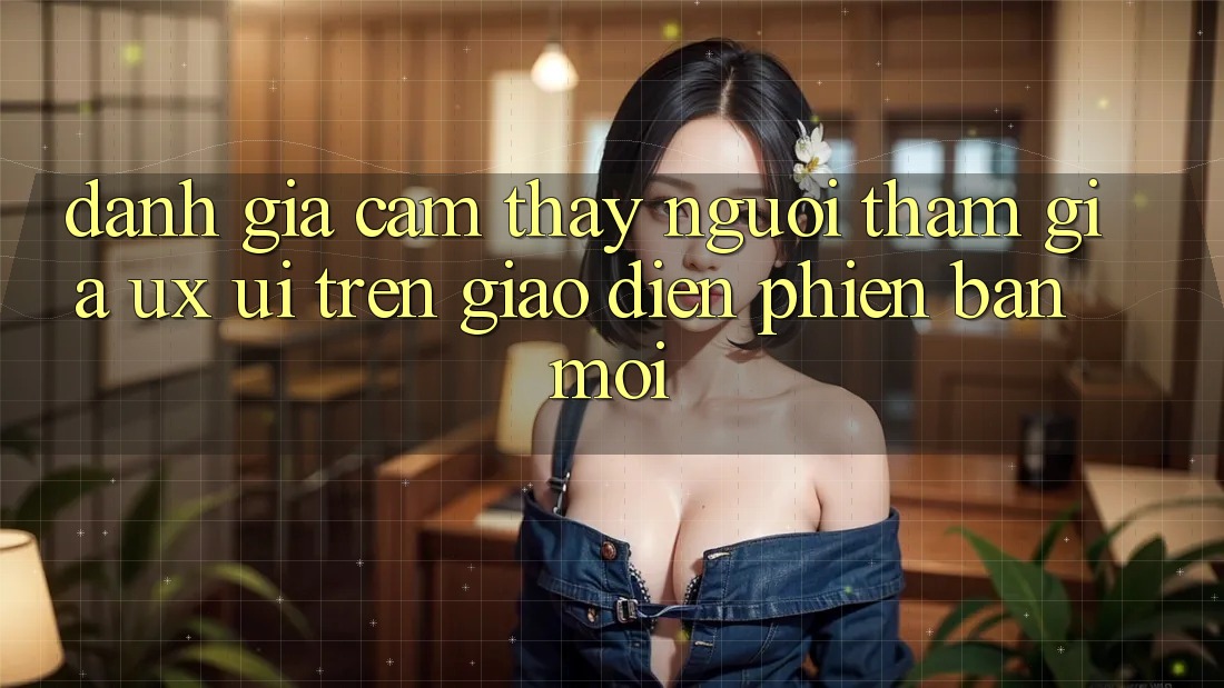 Đánh Giá Cảm thấy Người tham gia (UX/UI) Trên Giao Diện Phiên bản mới
