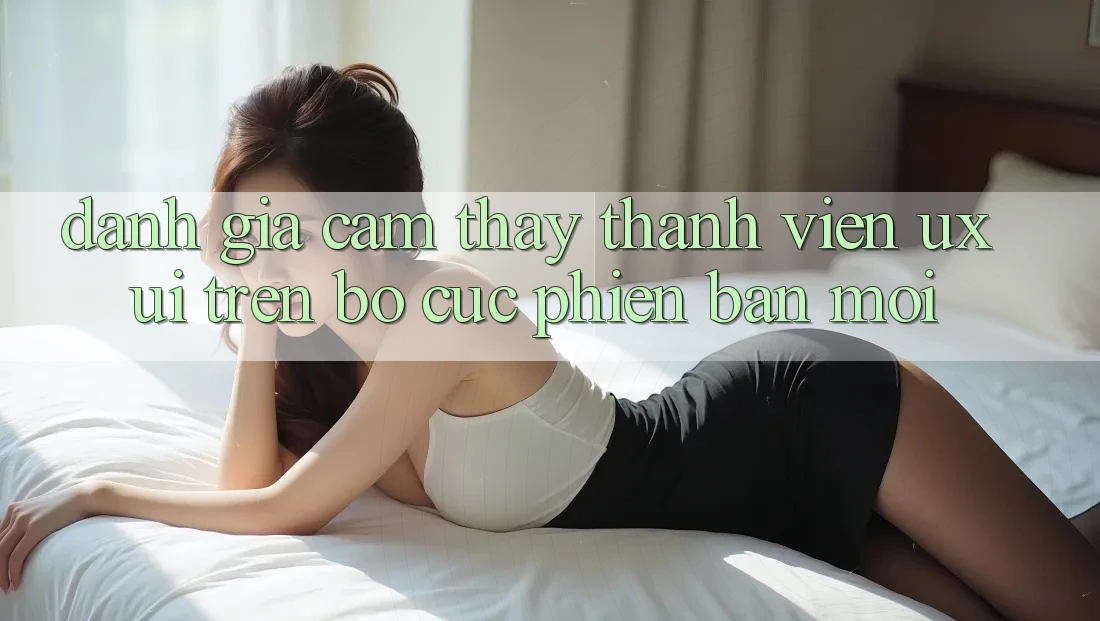 Đánh Giá Cảm thấy Thành viên (UX/UI) Trên Bố cục Phiên bản mới Đánh Giá Cảm thấy Thành viên (UX/UI) Trên Bố cục Phiên bản mới