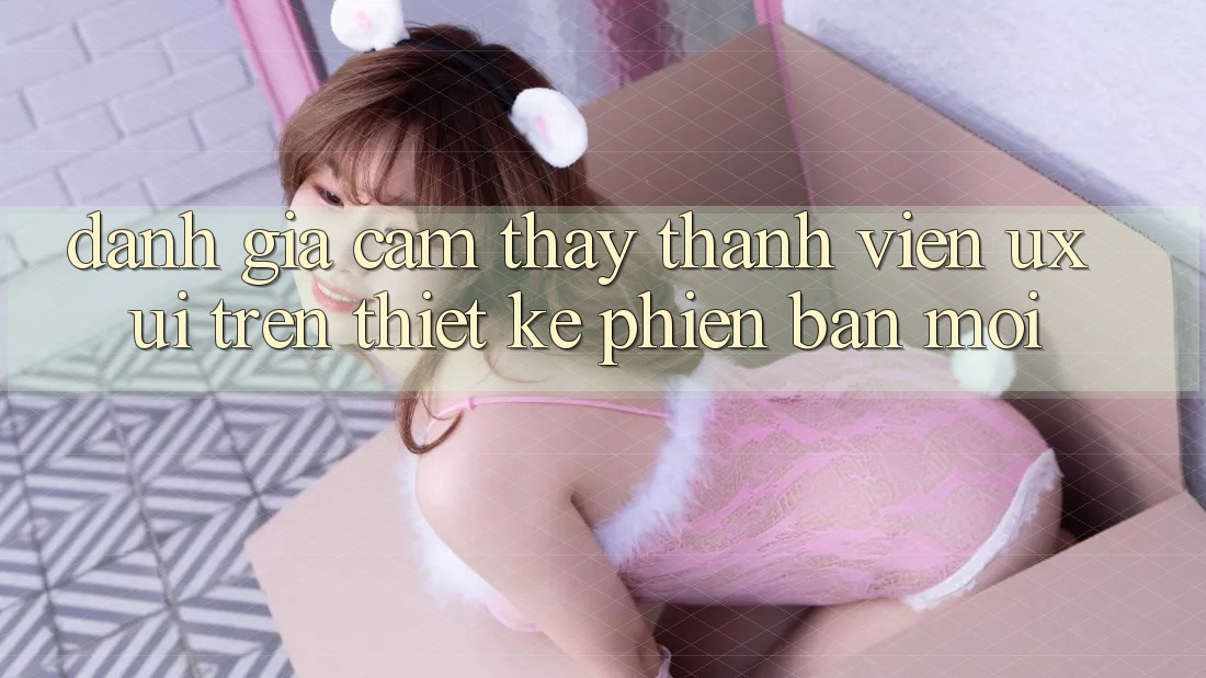 Đánh Giá Cảm thấy Thành viên (UX/UI) Trên Thiết kế Phiên bản mới Đánh Giá Cảm thấy Thành viên (UX/UI) Trên Thiết kế Phiên bản mới