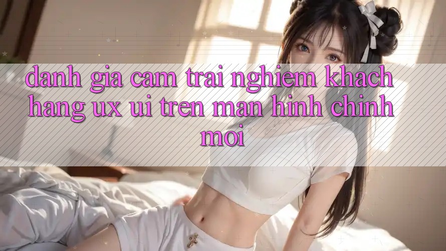 Đánh Giá Cảm trải nghiệm Khách hàng (UX/UI) Trên Màn hình chính Mới Đánh Giá Cảm trải nghiệm Khách hàng (UX/UI) Trên Màn hình chính Mới