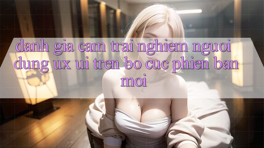 Đánh Giá Cảm trải nghiệm Người Dùng (UX/UI) Trên Bố cục Phiên bản mới Đánh Giá Cảm trải nghiệm Người Dùng (UX/UI) Trên Bố cục Phiên bản mới
