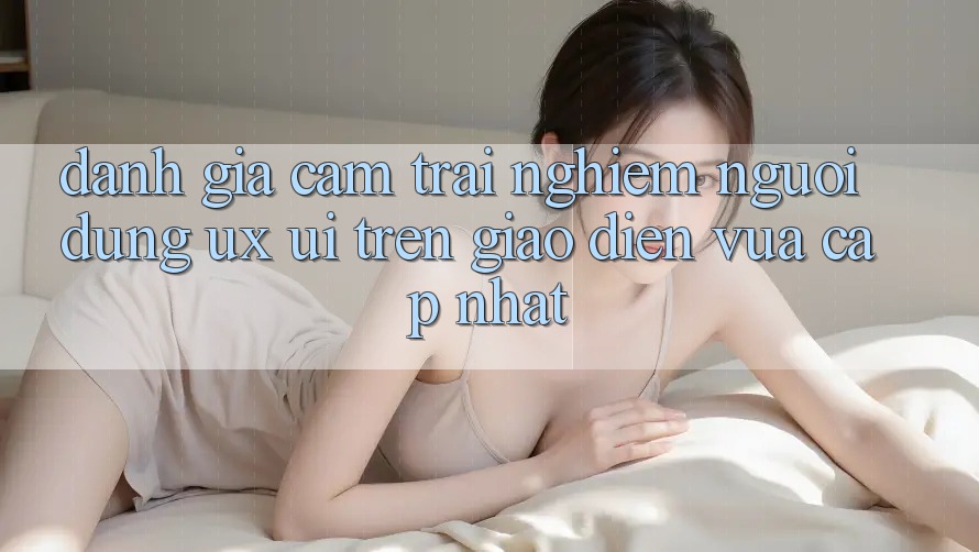 Đánh Giá Cảm trải nghiệm Người Dùng (UX/UI) Trên Giao Diện Vừa cập nhật