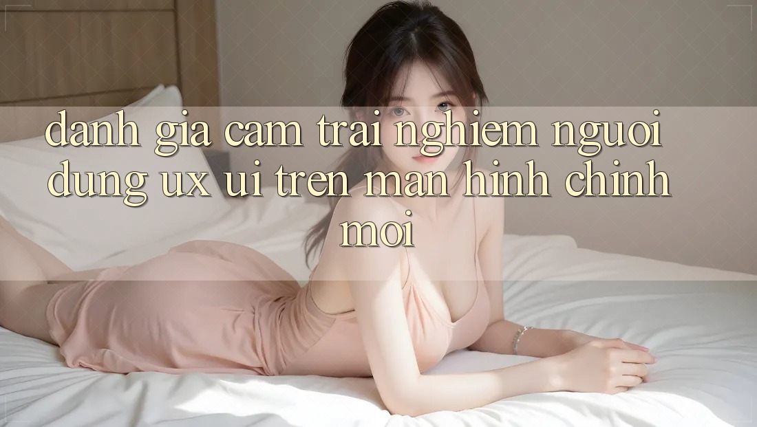 Đánh Giá Cảm trải nghiệm Người Dùng (UX/UI) Trên Màn hình chính Mới Đánh Giá Cảm trải nghiệm Người Dùng (UX/UI) Trên Màn hình chính Mới
