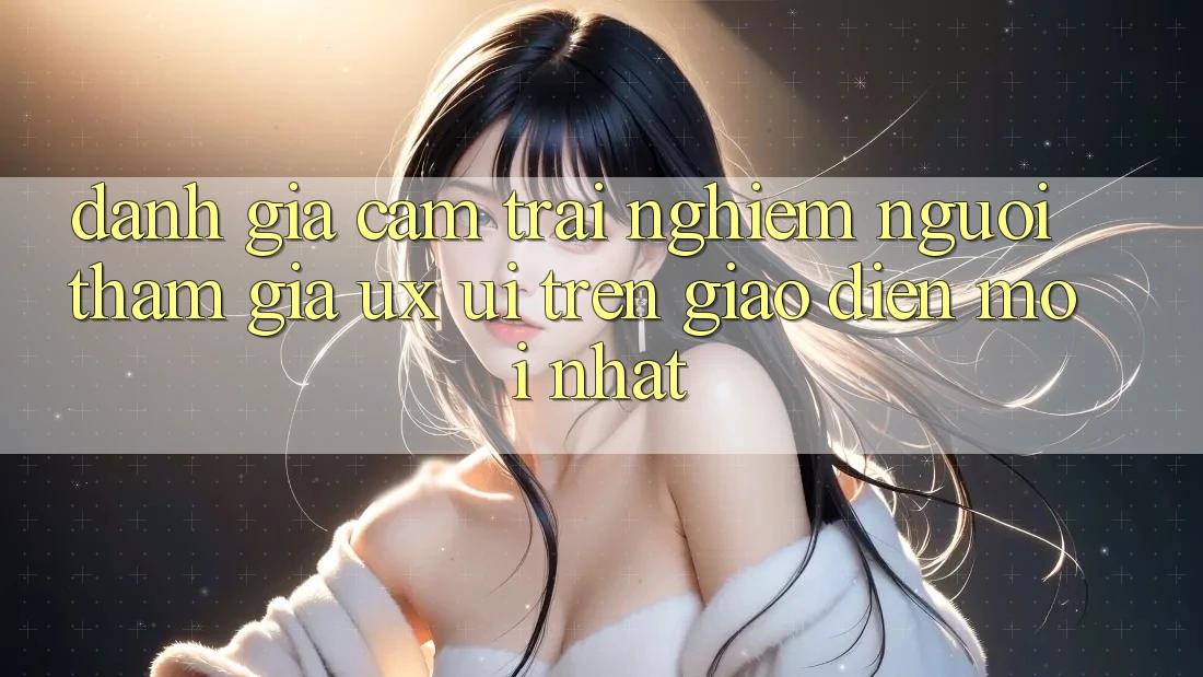 Đánh Giá Cảm trải nghiệm Người tham gia (UX/UI) Trên Giao Diện Mới nhất Đánh Giá Cảm trải nghiệm Người tham gia (UX/UI) Trên Giao Diện Mới nhất