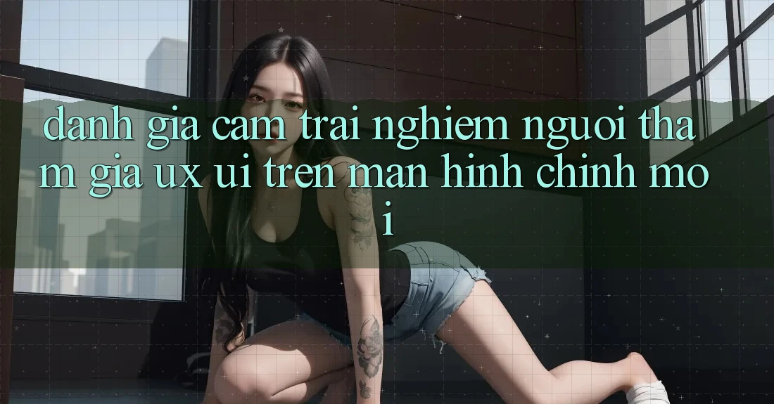 Đánh Giá Cảm trải nghiệm Người tham gia (UX/UI) Trên Màn hình chính Mới Đánh Giá Cảm trải nghiệm Người tham gia (UX/UI) Trên Màn hình chính Mới