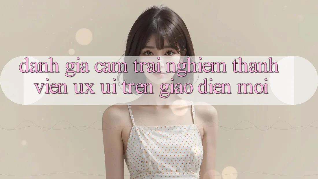 Đánh Giá Cảm trải nghiệm Thành viên (UX/UI) Trên Giao Diện Mới Đánh Giá Cảm trải nghiệm Thành viên (UX/UI) Trên Giao Diện Mới