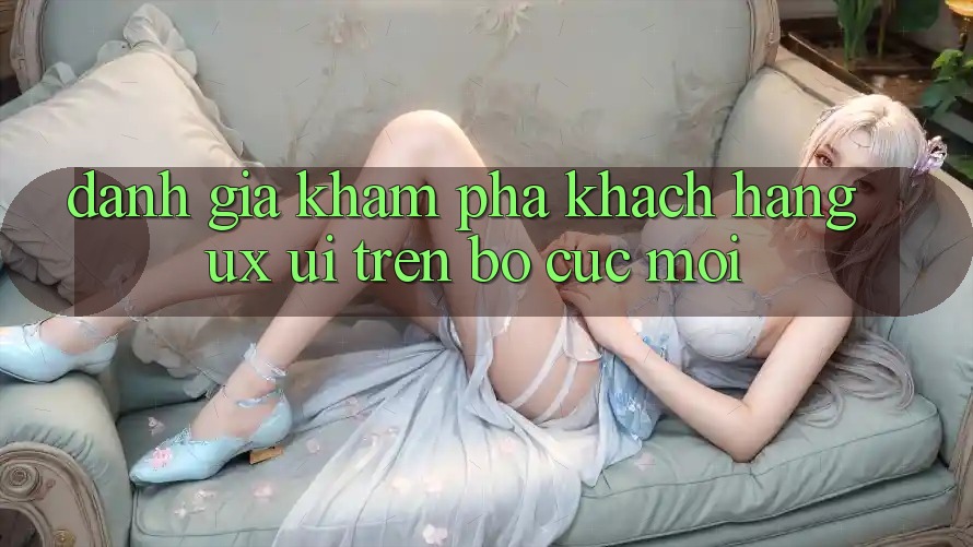 Đánh Giá Khám phá Khách hàng (UX/UI) Trên Bố cục Mới Đánh Giá Khám phá Khách hàng (UX/UI) Trên Bố cục Mới