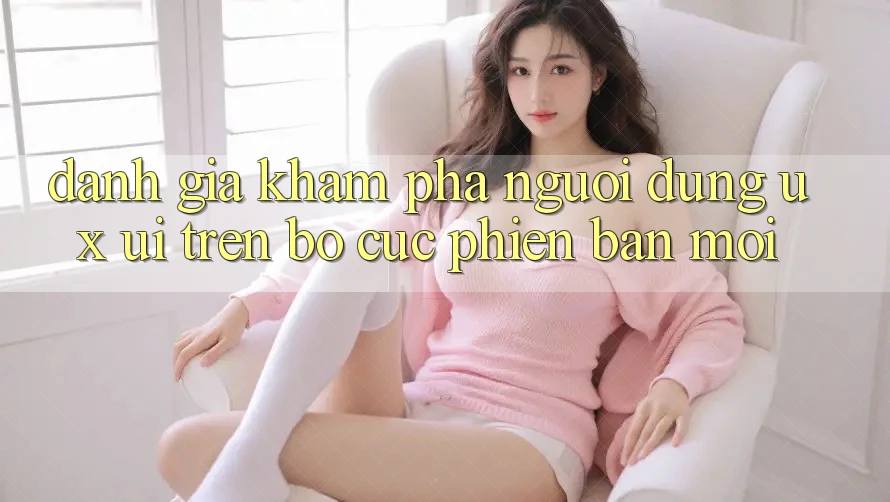 Đánh Giá Khám phá Người Dùng (UX/UI) Trên Bố cục Phiên bản mới Đánh Giá Khám phá Người Dùng (UX/UI) Trên Bố cục Phiên bản mới