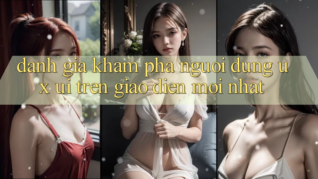 Đánh Giá Khám phá Người Dùng (UX/UI) Trên Giao Diện Mới nhất Đánh Giá Khám phá Người Dùng (UX/UI) Trên Giao Diện Mới nhất