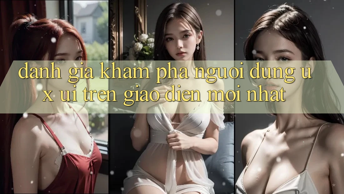Đánh Giá Khám phá Người Dùng (UX/UI) Trên Giao Diện Mới nhất Đánh Giá Khám phá Người Dùng (UX/UI) Trên Giao Diện Mới nhất