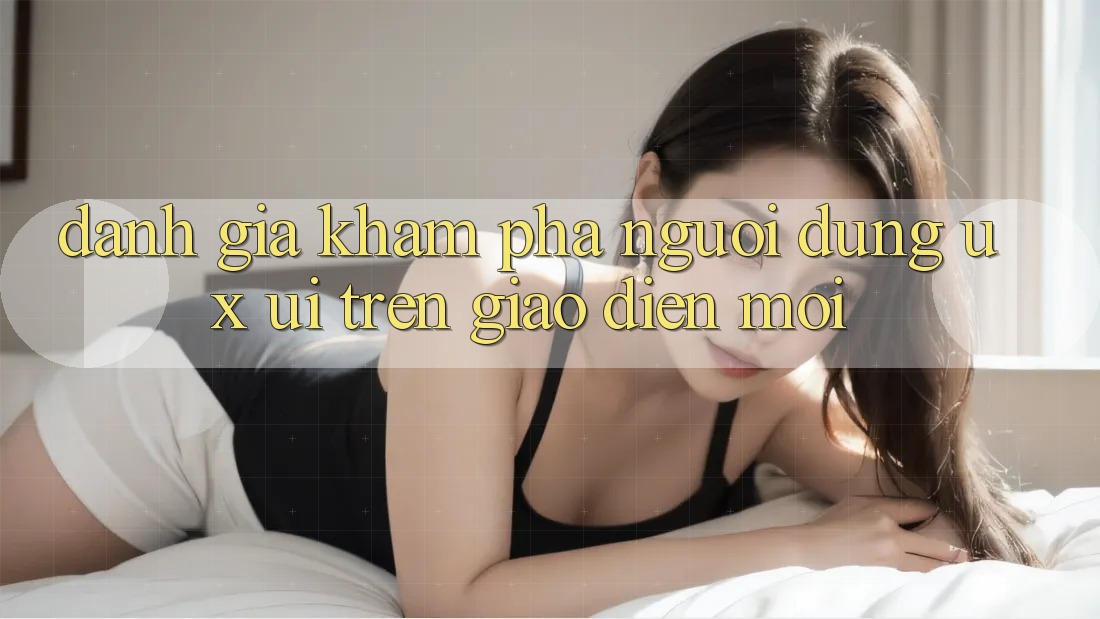 Đánh Giá Khám phá Người Dùng (UX/UI) Trên Giao Diện Mới Đánh Giá Khám phá Người Dùng (UX/UI) Trên Giao Diện Mới