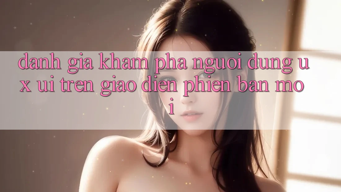 Đánh Giá Khám phá Người Dùng (UX/UI) Trên Giao Diện Phiên bản mới Đánh Giá Khám phá Người Dùng (UX/UI) Trên Giao Diện Phiên bản mới