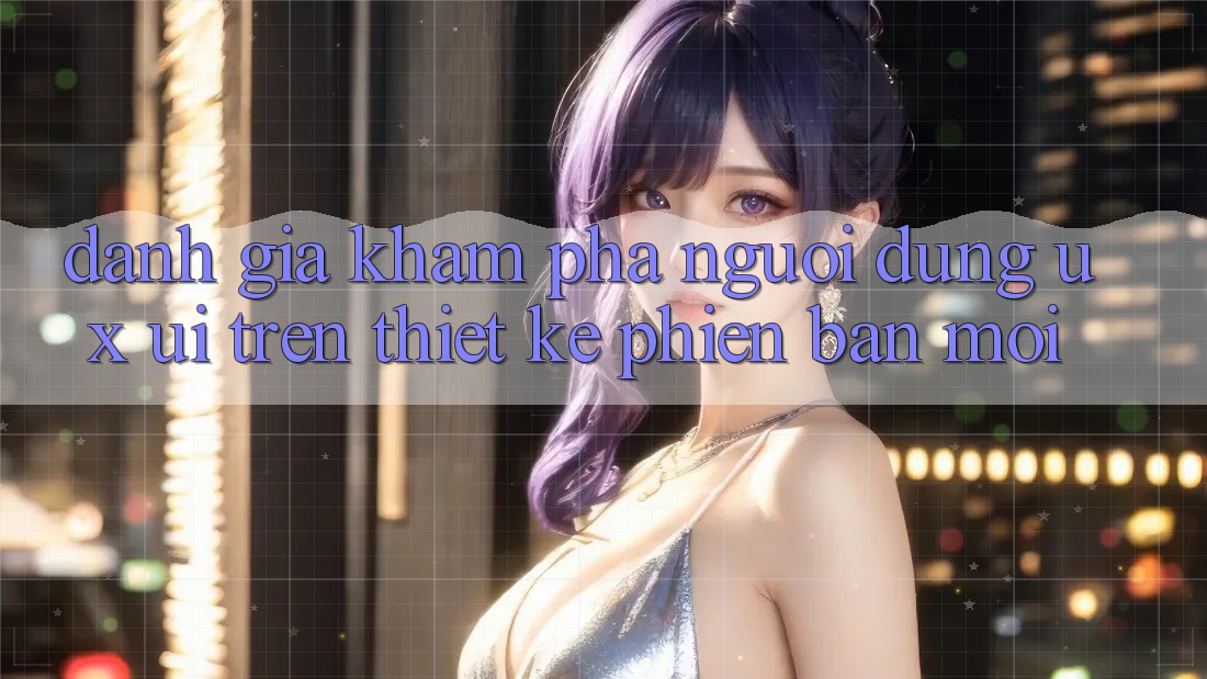 Đánh Giá Khám phá Người Dùng (UX/UI) Trên Thiết kế Phiên bản mới Đánh Giá Khám phá Người Dùng (UX/UI) Trên Thiết kế Phiên bản mới
