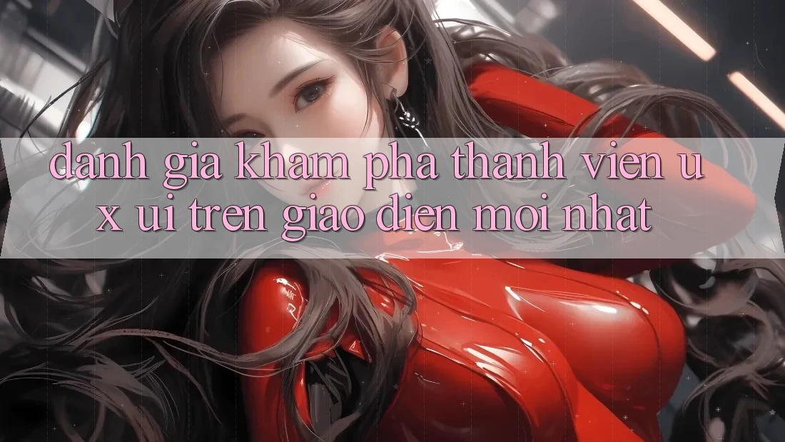 Đánh Giá Khám phá Thành viên (UX/UI) Trên Giao Diện Mới nhất Đánh Giá Khám phá Thành viên (UX/UI) Trên Giao Diện Mới nhất