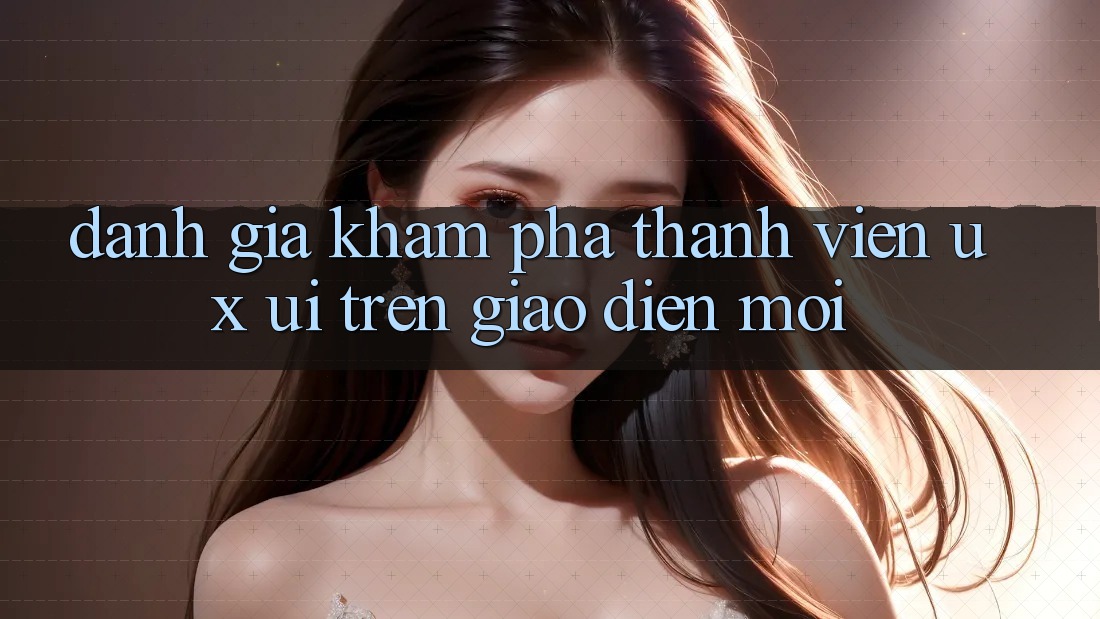 Đánh Giá Khám phá Thành viên (UX/UI) Trên Giao Diện Mới Đánh Giá Khám phá Thành viên (UX/UI) Trên Giao Diện Mới