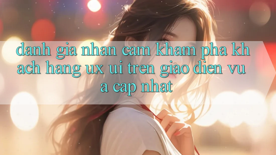 Đánh Giá Nhận cảm khám phá Khách hàng (UX/UI) Trên Giao Diện Vừa cập nhật Đánh Giá Nhận cảm khám phá Khách hàng (UX/UI) Trên Giao Diện Vừa cập nhật