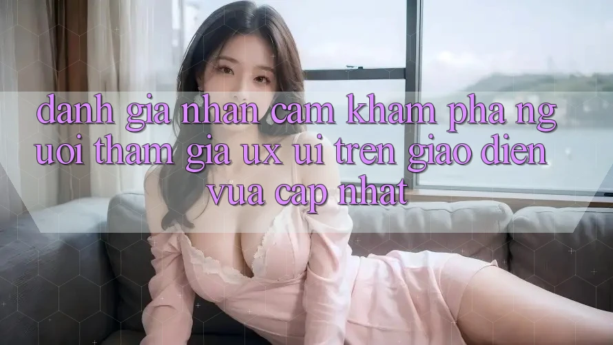 Đánh Giá Nhận cảm khám phá Người tham gia (UX/UI) Trên Giao Diện Vừa cập nhật Đánh Giá Nhận cảm khám phá Người tham gia (UX/UI) Trên Giao Diện Vừa cập nhật