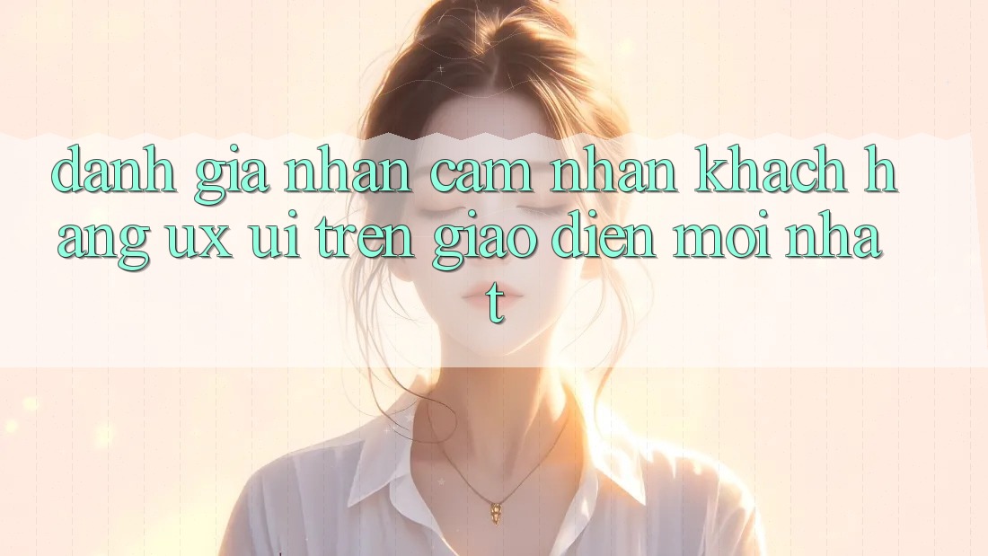 Đánh Giá Nhận cảm nhận Khách hàng (UX/UI) Trên Giao Diện Mới nhất Đánh Giá Nhận cảm nhận Khách hàng (UX/UI) Trên Giao Diện Mới nhất