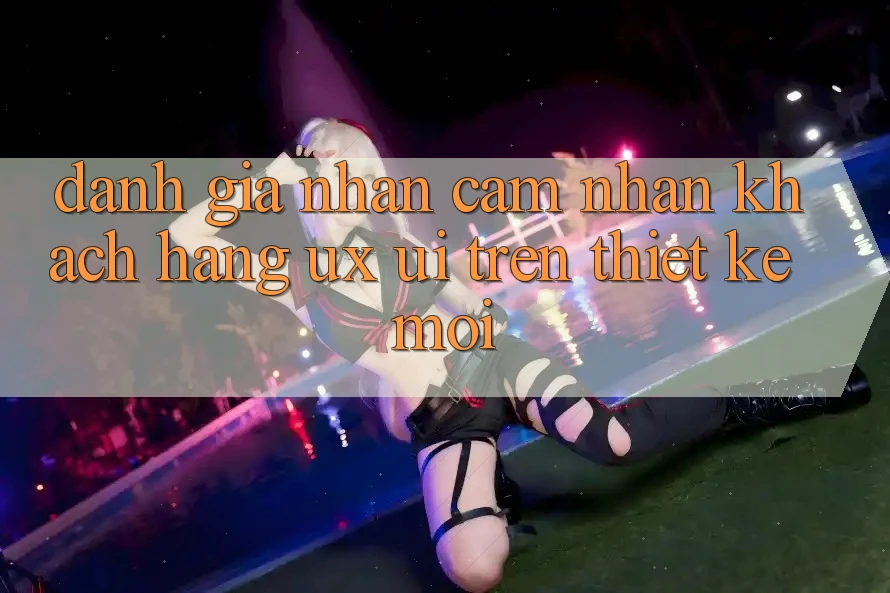 Đánh Giá Nhận cảm nhận Khách hàng (UX/UI) Trên Thiết kế Mới Đánh Giá Nhận cảm nhận Khách hàng (UX/UI) Trên Thiết kế Mới