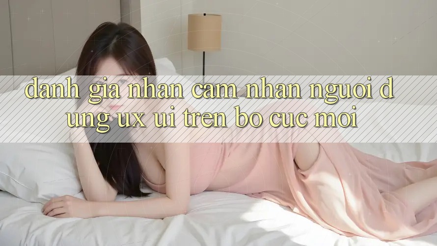 Đánh Giá Nhận cảm nhận Người Dùng (UX/UI) Trên Bố cục Mới Đánh Giá Nhận cảm nhận Người Dùng (UX/UI) Trên Bố cục Mới