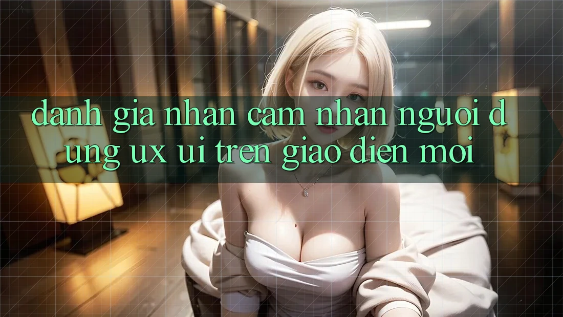 Đánh Giá Nhận cảm nhận Người Dùng (UX/UI) Trên Giao Diện Mới Đánh Giá Nhận cảm nhận Người Dùng (UX/UI) Trên Giao Diện Mới
