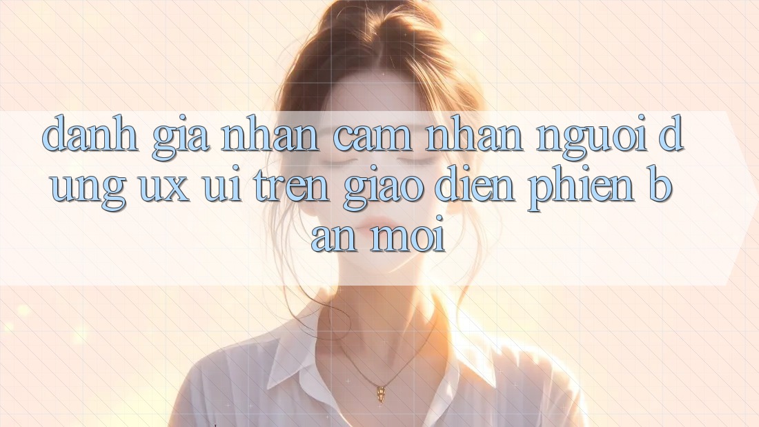 Đánh Giá Nhận cảm nhận Người Dùng (UX/UI) Trên Giao Diện Phiên bản mới Đánh Giá Nhận cảm nhận Người Dùng (UX/UI) Trên Giao Diện Phiên bản mới