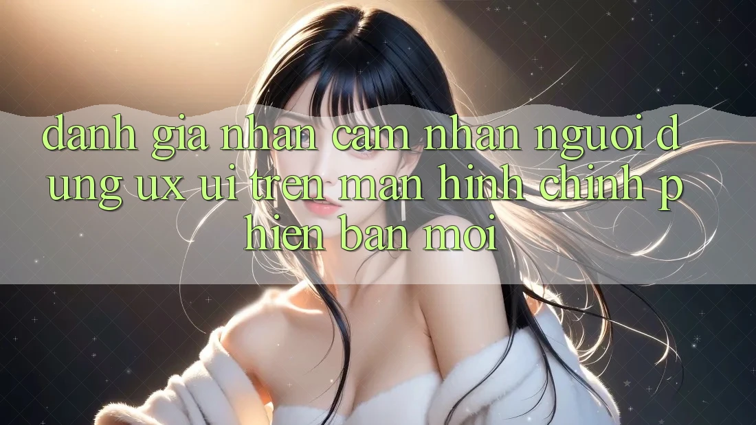 Đánh Giá Nhận cảm nhận Người Dùng (UX/UI) Trên Màn hình chính Phiên bản mới