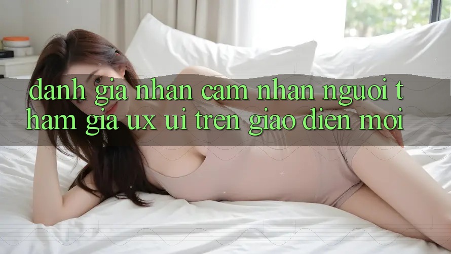 Đánh Giá Nhận cảm nhận Người tham gia (UX/UI) Trên Giao Diện Mới Đánh Giá Nhận cảm nhận Người tham gia (UX/UI) Trên Giao Diện Mới