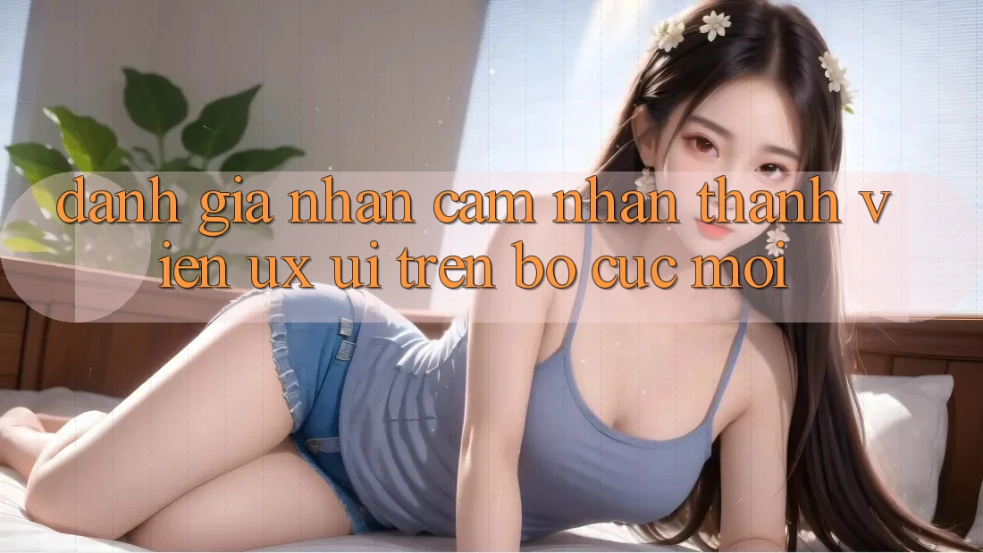Đánh Giá Nhận cảm nhận Thành viên (UX/UI) Trên Bố cục Mới