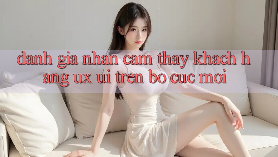 Đánh Giá Nhận cảm thấy Khách hàng (UX/UI) Trên Bố cục Mới Đánh Giá Nhận cảm thấy Khách hàng (UX/UI) Trên Bố cục Mới