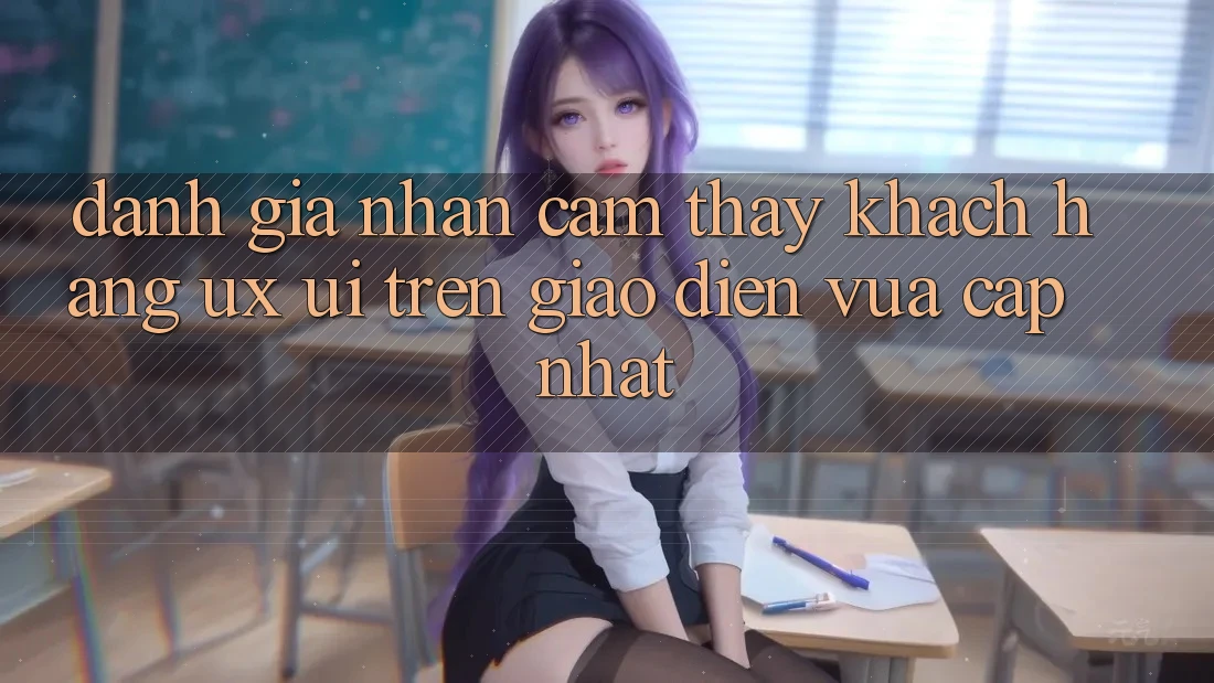 Đánh Giá Nhận cảm thấy Khách hàng (UX/UI) Trên Giao Diện Vừa cập nhật Đánh Giá Nhận cảm thấy Khách hàng (UX/UI) Trên Giao Diện Vừa cập nhật