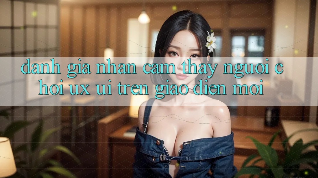 Đánh Giá Nhận cảm thấy Người chơi (UX/UI) Trên Giao Diện Mới Đánh Giá Nhận cảm thấy Người chơi (UX/UI) Trên Giao Diện Mới