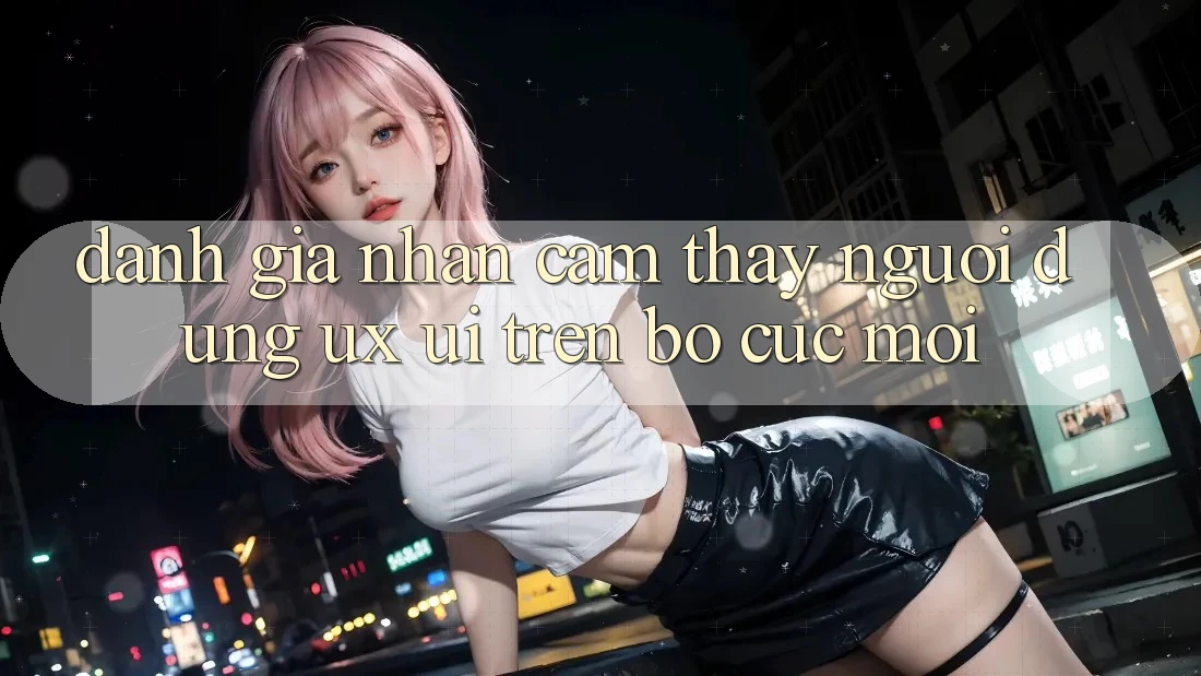 Đánh Giá Nhận cảm thấy Người Dùng (UX/UI) Trên Bố cục Mới Đánh Giá Nhận cảm thấy Người Dùng (UX/UI) Trên Bố cục Mới