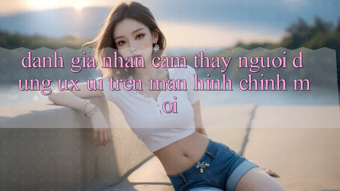 Đánh Giá Nhận cảm thấy Người Dùng (UX/UI) Trên Màn hình chính Mới Đánh Giá Nhận cảm thấy Người Dùng (UX/UI) Trên Màn hình chính Mới