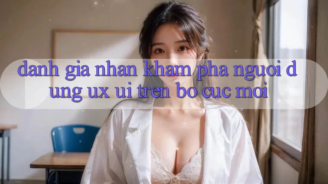 Đánh Giá Nhận khám phá Người dùng (UX/UI) Trên Bố cục Mới Đánh Giá Nhận khám phá Người dùng (UX/UI) Trên Bố cục Mới